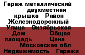 Гараж металлический 3,5/6,0 двухместная крышка › Район ­ Железнодорожный › Улица ­ Октябрьская › Дом ­ 29-25 › Общая площадь ­ 21 › Цена ­ 20 000 - Московская обл. Недвижимость » Гаражи   . Московская обл.